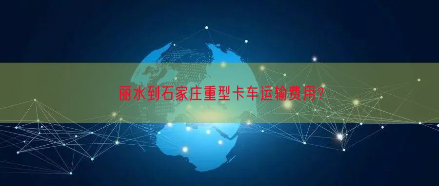 丽水到石家庄重型卡车运输费用？