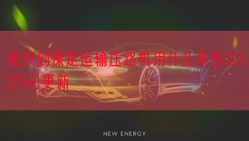 绍兴到保定运输压路机用什么车拉2025已更新