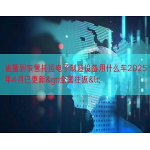 诸暨到东营托运电子制造设备用什么车2025年4月已更新>