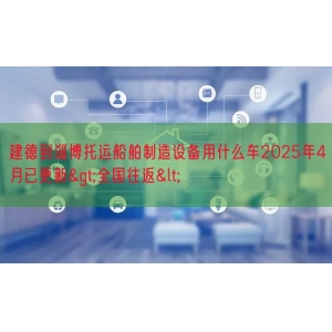 建德到淄博托运船舶制造设备用什么车2025年4月已更新>