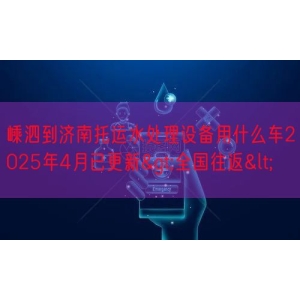 嵊泗到济南托运水处理设备用什么车2025年4月已更新>