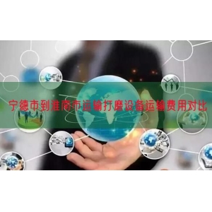 宁德市到淮南市运输打磨设备运输费用对比